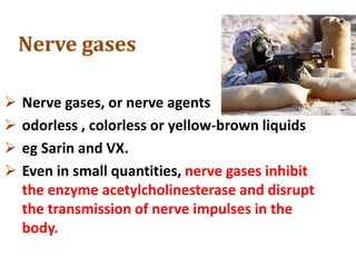 Nerve gases
 Nerve gases, or nerve agents
 odorless , colorless or yellow-brown liquids
 eg Sarin and VX.
 Even in small quantities, nerve gases inhibit
the enzyme acetylcholinesterase and disrupt
the transmission of nerve impulses in the
body.
 