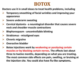 BOTOX
Doctors use it in small doses to treat health problems, including
 Temporary smoothing of facial wrinkles and improving your
appearance
 Severe underarm sweating
 Cervical dystonia - a neurological disorder that causes severe
neck and shoulder muscle contractions
 Blepharospasm - uncontrollable blinking
 Strabismus - misaligned eyes
 Chronic migraine
 Overactive bladder
 Botox injections work by weakening or paralyzing certain
muscles or by blocking certain nerves. The effects last about
three to twelve months, depending on what you are treating.
The most common side effects are pain, swelling, or bruising at
the injection site. You could also have flu-like symptoms,
 