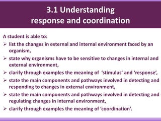 3.1 Understanding
response and coordination
A student is able to:
 list the changes in external and internal environment faced by an
organism,
 state why organisms have to be sensitive to changes in internal and
external environment,
 clarify through examples the meaning of ‘stimulus’ and ‘response’,
 state the main components and pathways involved in detecting and
responding to changes in external environment,
 state the main components and pathways involved in detecting and
regulating changes in internal environment,
 clarify through examples the meaning of ‘coordination’.
 