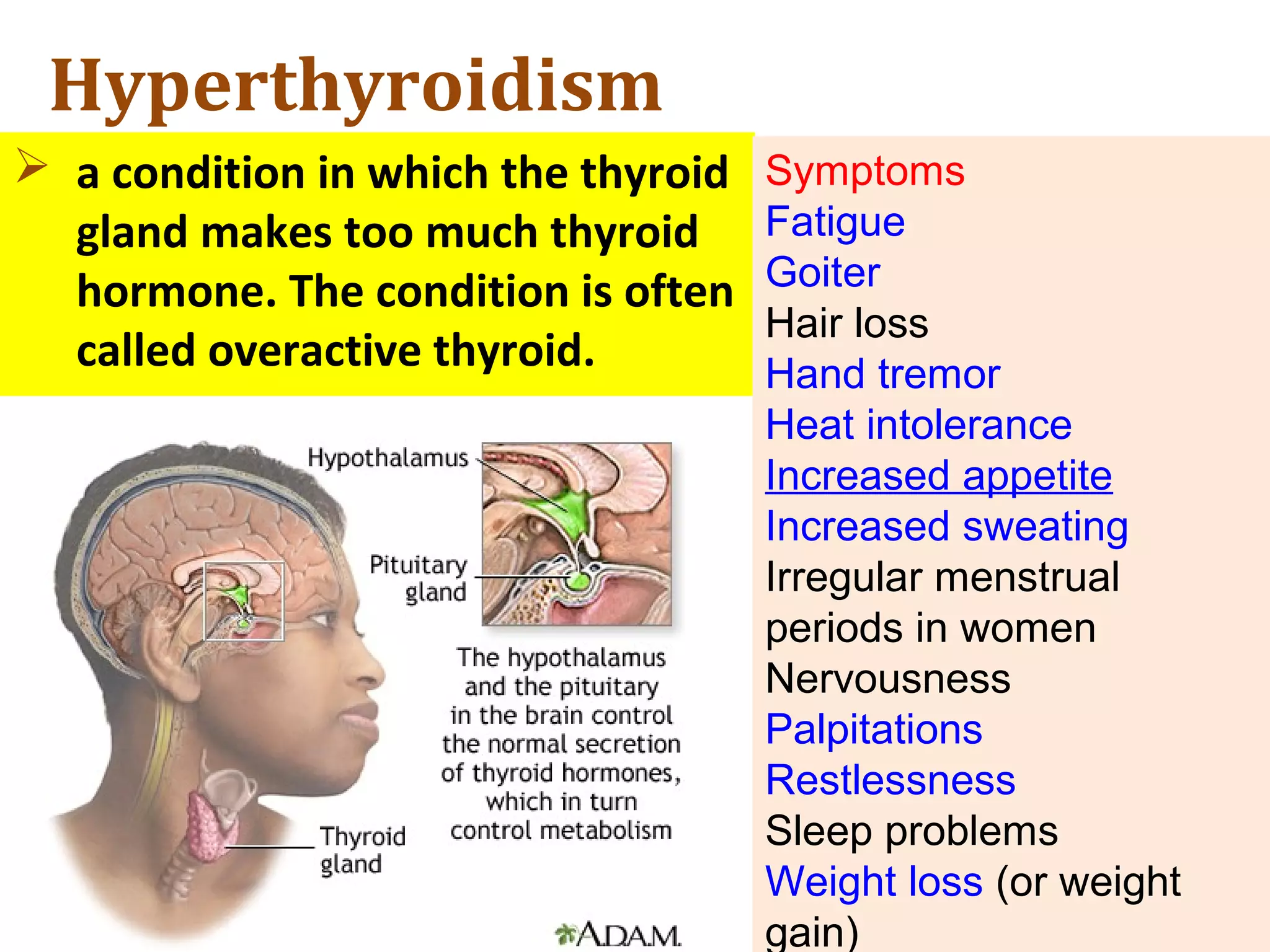 Hyperthyroidism
 a condition in which the thyroid
gland makes too much thyroid
hormone. The condition is often
called overactive thyroid.
Symptoms
Fatigue
Goiter
Hair loss
Hand tremor
Heat intolerance
Increased appetite
Increased sweating
Irregular menstrual
periods in women
Nervousness
Palpitations
Restlessness
Sleep problems
Weight loss (or weight
gain)
 
