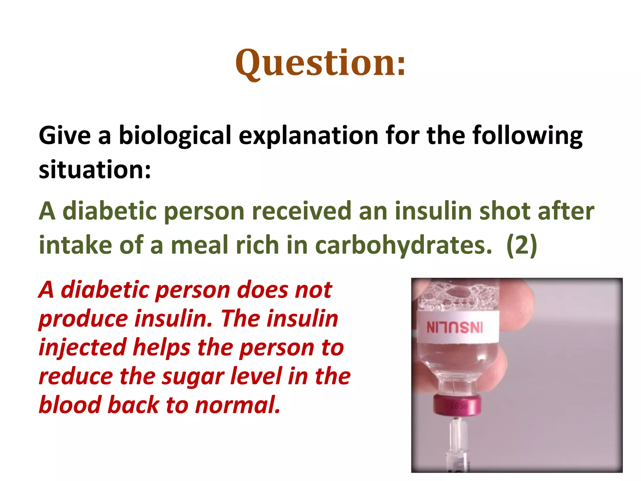 Question:
Give a biological explanation for the following
situation:
A diabetic person received an insulin shot after
intake of a meal rich in carbohydrates. (2)
A diabetic person does not
produce insulin. The insulin
injected helps the person to
reduce the sugar level in the
blood back to normal.
 