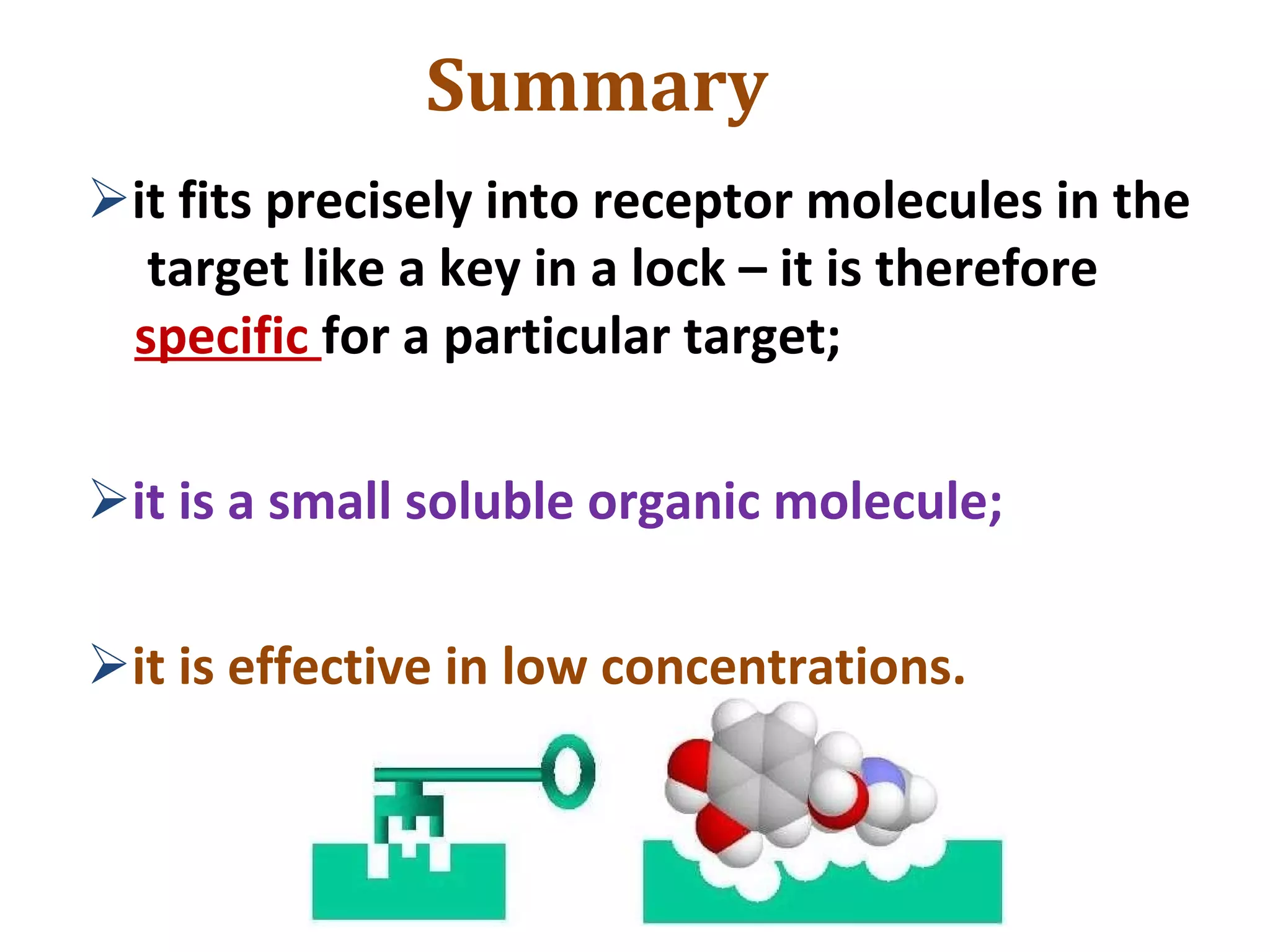 Summary
it fits precisely into receptor molecules in the
target like a key in a lock – it is therefore
specific for a particular target;
it is a small soluble organic molecule;
it is effective in low concentrations.
 