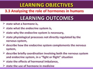 LEARNING OBJECTIVESLEARNING OBJECTIVES
3.3 Analysing the role of hormones in humans
LEARNING OUTCOMESLEARNING OUTCOMES
 state what a hormone is,
 state what the endocrine system is,
 state why the endocrine system is necessary,
 state physiological processes not directly regulated by the
nervous system,
 describe how the endocrine system complements the nervous
system,
 describe briefly coordination involving both the nervous system
and endocrine system, in a “fight or flight” situation
 state the effects of hormonal imbalance,
 state the use of hormone in medicine
 