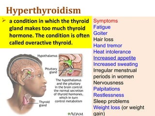 Hyperthyroidism
 a condition in which the thyroid
gland makes too much thyroid
hormone. The condition is often
called overactive thyroid.
Symptoms
Fatigue
Goiter
Hair loss
Hand tremor
Heat intolerance
Increased appetite
Increased sweating
Irregular menstrual
periods in women
Nervousness
Palpitations
Restlessness
Sleep problems
Weight loss (or weight
gain)
 
