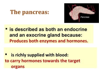 The pancreas:
 is described as both an endocrine
and an exocrine gland because:
Produces both enzymes and hormones.
 is richly supplied with blood:
to carry hormones towards the target
organs
 