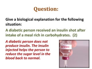 Question:
Give a biological explanation for the following
situation:
A diabetic person received an insulin shot after
intake of a meal rich in carbohydrates. (2)
A diabetic person does not
produce insulin. The insulin
injected helps the person to
reduce the sugar level in the
blood back to normal.
 