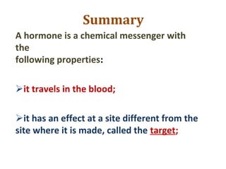 Summary
A hormone is a chemical messenger with
the
following properties:
it travels in the blood;
it has an effect at a site different from the
site where it is made, called the target;
 
