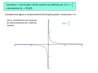 Considere 𝑓 uma função real de variável real definida por 𝑓 𝑥 =
1
𝑥
e de domínio 𝐷𝑓 = ℝ 0 .
𝒇 𝒙 =
𝟏
𝒙
Consideremos agora o comportamento da função quando 𝑥 tende para +∞.
Isto é, consideremos um conjunto
de valores positivos de 𝑥 cada vez
maiores.
 