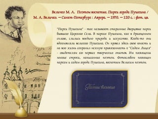 Величко М. А. Поэтом воспетые. Парки города Пушкина /
М. А. Величко. – Санкт-Петербург : Аврора. – 1970. – 120 с. : фот. цв.
"Парки Пушкина" - так называют старинные дворцовые парки
бывшего Царского Села. В парках Пушкина, как в драгоценном
сплаве, слились воедино природа и искусство. Когда-то они
вдохновляли великого Пушкина. Он провел здесь свою юность и
на всю жизнь сохранил нежную привязанность к "Садам Лицея"
- свидетелям его первых творческих опытов. Им посвящены
многие строки, написанные поэтом. Фотоальбом посвящен
паркам и садам города Пушкина, воспетым Великим поэтом.
 