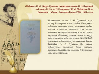 Ободовская И. М. Вокруг Пушкина. Неизвестные письма Н. Н. Пушкиной
и её сестер Е. Н, и А. Н. Гончаровых / И. М. Ободовская, М. А.
Дементьев. – Москва : Советская Россия, 1978. – 304 с. : ил.
Неизвестные письма Н. Н. Пушкиной и ее
сестер Екатерины и Александры Гончаровых,
собранные авторами книги, позволяют глубже
понять и оценить личность жены поэта,
помогают взглянуть по-новому и на ее сестер,
ощутить обстановку в семье поэта и вокруг
него в последние годы его жизни (1832-1837гг.),
уточняют и дополняют уже известные факты
биографии А. С. Пушкина. Все письма
публикуются полностью. Книга снабжена
краткими биографиями основных действующих
лиц, их портретами.
 