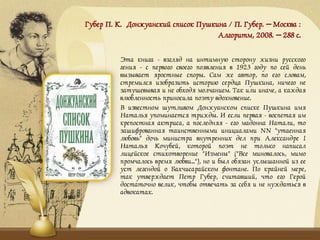 Губер П. К. Донжуанский список Пушкина / П. Губер. – Москва :
Алгоритм, 2008. – 288 с.
Эта книга - взгляд на интимную сторону жизни русского
гения - с первого своего появления в 1923 году по сей день
вызывает яростные споры. Сам же автор, по его словам,
стремился изобразить историю сердца Пушкина, ничего не
затушевывая и не обходя молчанием. Так или иначе, а каждая
влюбленность приносила поэту вдохновение.
В известном шутливом Донжуанском списке Пушкина имя
Наталья упоминается трижды. И если первая - воспетая им
крепостная актриса, а последняя - его мадонна Натали, то
зашифрованная таинственными инициалами NN "утаенная
любовь" дочь министра внутренних дел при Александре I
Наталья Кочубей, которой поэт не только написал
лицейское стихотворение "Измены" ("Все миновалось, мимо
промчалось время любви..."), но и был обязан услышанной из ее
уст легендой о Бахчисарайском фонтане. По крайней мере,
так утверждает Петр Губер, считавший, что его Герой
достаточно велик, чтобы отвечать за себя и не нуждаться в
адвокатах.
 