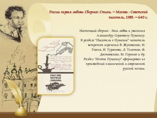 России первая любовь: Сборник: Стихи. – Москва : Советский
писатель, 1989. – 640 с.
Настоящий сборник - дань любви и уважения
Александру Сергеевичу Пушкину.
В разделе "Писатели о Пушкине" читатели
встретят изречения В. Жуковского, Н.
Гоголя, И. Тургенева, Л. Толстого, Ф.
Достоевского, М. Горького и др.
Раздел "Поэты Пушкину" сформирован из
произведений классической и современной
русской поэзии.
 