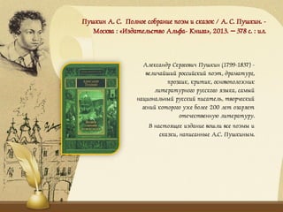 Пушкин А. С. Полное собрание поэм и сказок / А. С. Пушкин. -
Москва : «Издательство Альфа- Книга», 2013. – 378 с. : ил.
Александр Сергеевич Пушкин (1799-1837) -
величайший российский поэт, драматург,
прозаик, критик, основоположник
литературного русского языка, самый
национальный русский писатель, творческий
гений которого уже более 200 лет озаряет
отечественную литературу.
В настоящее издание вошли все поэмы и
сказки, написанные А.С. Пушкиным.
 