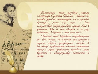 Веѐзцаишзи гензи русского народа
Аѐександр Сергеевзц Пушкзн – ёвѐензе не
тоѐько русскои ѐзтературы, но з русскои
куѐьтуры, даже ечё шзре, - всеи
зсторзцескои жзжнз русского народа. Ечё в
прошѐоя веке о нёя скажано з не раж
повторено: «Пушкзн – это наше всё!».
Светѐыи гензи Пушкзна сопровождает
нас всю жзжнь: он пѐенёет нас цудесныя
язроя скажок, пробуждает ѐюбовь к
высокояу, неукротзяое жеѐанзе посвётзть
отцзжне «душз прекрасные порывы», уцзт
верностз з бѐагородству, нежностз з
ѐюбвз.
 