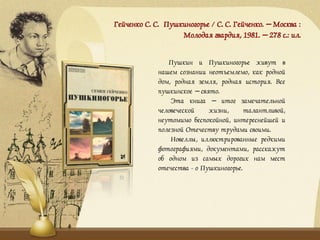 Гейченко С. С. Пушкиногорье / С. С. Гейченко. – Москва :
Молодая гвардия, 1981. – 278 с.: ил.
Пушкин и Пушкиногорье живут в
нашем сознании неотъемлемо, как родной
дом, родная земля, родная история. Все
пушкинское – свято.
Эта книга – итог замечательной
человеческой жизни, талантливой,
неутомимо беспокойной, интереснейшей и
полезной Отечеству трудами своими.
Новеллы, иллюстрированные редкими
фотографиями, документами, расскажут
об одном из самых дорогих нам мест
отечества - о Пушкиногорье.
 