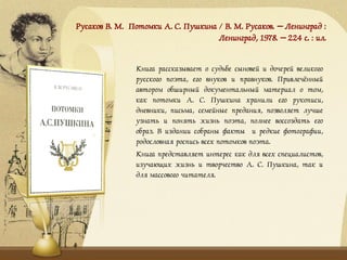 Русаков В. М. Потомки А. С. Пушкина / В. М. Русаков. – Ленинград :
Ленинград, 1978. – 224 с. : ил.
Книга рассказывает о судьбе сыновей и дочерей великого
русского поэта, его внуков и правнуков. Привлечённый
автором обширный документальный материал о том,
как потомки А. С. Пушкина хранили его рукописи,
дневники, письма, семейные предания, позволяет лучше
узнать и понять жизнь поэта, полнее воссоздать его
образ. В издании собраны факты и редкие фотографии,
родословная роспись всех потомков поэта.
Книга представляет интерес как для всех специалистов,
изучающих жизнь и творчество А. С. Пушкина, так и
для массового читателя.
 