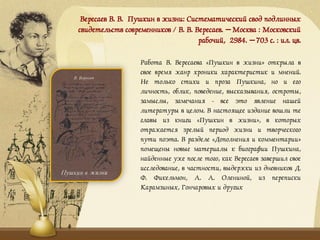 Вересаев В. В. Пушкин в жизни: Систематический свод подлинных
свидетельств современников / В. В. Вересаев. – Москва : Московский
рабочий, 2984. – 703 с. : ил. цв.
Работа В. Вересаева «Пушкин в жизни» открыла в
свое время жанр хроники характеристик и мнений.
Не только стихи и проза Пушкина, но и его
личность, облик, поведение, высказывания, остроты,
замыслы, замечания - все это явление нашей
литературы в целом. В настоящее издание вошли те
главы из книги «Пушкин в жизни», в которых
отражается зрелый период жизни и творческого
пути поэта. В разделе «Дополнения и комментарии»
помещены новые материалы к биографии Пушкина,
найденные уже после того, как Вересаев завершил свое
исследование, в частности, выдержки из дневников Д.
Ф. Фикельмон, А. А. Олениной, из переписки
Карамзиных, Гончаровых и других
 