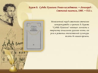 Бурсов Б. Судьба Пушкина: Роман-исследование. – Ленинград :
Советский писатель, 1985. – 512 с.
Многолетний труд известного советского
литературоведа и критика Б. Бурсова
"Судьба Пушкина" посвящен личности и
творчеству гениального русского поэта, его
роли в развитии отечественной культуры
вплоть до нашего времени.
 