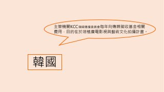 韓國
主管機關KCC韓國傳播委員會每年向傳媒徵收基金相關
費用，目的在於培植廣電影視與藝術文化拍攝計畫。
 