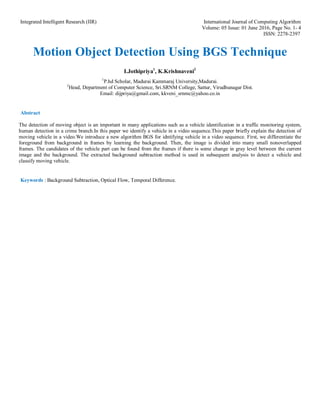 Integrated Intelligent Research (IIR) International Journal of Computing Algorithm
Volume: 05 Issue: 01 June 2016, Page No. 1- 4
ISSN: 2278-2397
Motion Object Detection Using BGS Technique
I.Jothipriya1
, K.Krishnaveni2
1
P.hd Scholar, Madurai Kammaraj University,Madurai.
2
Head, Department of Computer Science, Sri.SRNM College, Sattur, Virudhunagar Dist.
Email: dijpriya@gmail.com, kkveni_srnmc@yahoo.co.in
Abstract
The detection of moving object is an important in many applications such as a vehicle identification in a traffic monitoring system,
human detection in a crime branch.In this paper we identify a vehicle in a video sequence.This paper briefly explain the detection of
moving vehicle in a video.We introduce a new algorithm BGS for idntifying vehicle in a video sequence. First, we differentiate the
foreground from background in frames by learning the background. Then, the image is divided into many small nonoverlapped
frames. The candidates of the vehicle part can be found from the frames if there is some change in gray level between the current
image and the background. The extracted background subtraction method is used in subsequent analysis to detect a vehicle and
classify moving vehicle.
Keywords : Background Subtraction, Optical Flow, Temporal Difference.
 