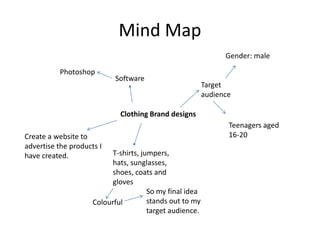 Mind Map
Clothing Brand designs
T-shirts, jumpers,
hats, sunglasses,
shoes, coats and
gloves
Software
Photoshop
Target
audience
Teenagers aged
16-20Create a website to
advertise the products I
have created.
Colourful
So my final idea
stands out to my
target audience.
Gender: male
 
