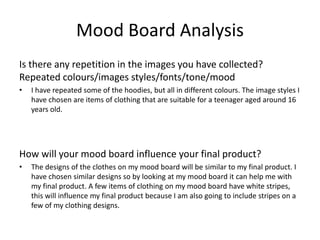 Mood Board Analysis
Is there any repetition in the images you have collected?
Repeated colours/images styles/fonts/tone/mood
• I have repeated some of the hoodies, but all in different colours. The image styles I
have chosen are items of clothing that are suitable for a teenager aged around 16
years old.
How will your mood board influence your final product?
• The designs of the clothes on my mood board will be similar to my final product. I
have chosen similar designs so by looking at my mood board it can help me with
my final product. A few items of clothing on my mood board have white stripes,
this will influence my final product because I am also going to include stripes on a
few of my clothing designs.
 