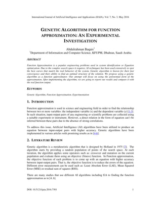 International Journal of Artificial Intelligence and Applications (IJAIA), Vol. 7, No. 3, May 2016
DOI: 10.5121/ijaia.2016.7301 1
GENETIC ALGORITHM FOR FUNCTION
APPROXIMATION: AN EXPERIMENTAL
INVESTIGATION
Abdulrahman Baqais1
1
Department of Information and Computer Science, KFUPM, Dhahran, Saudi Arabia
ABSTRACT
Function Approximation is a popular engineering problems used in system identification or Equation
optimization. Due to the complex search space it requires, AI techniques has been used extensively to spot
the best curves that match the real behavior of the system. Genetic algorithm is known for their fast
convergence and their ability to find an optimal structure of the solution. We propose using a genetic
algorithm as a function approximator. Our attempt will focus on using the polynomial form of the
approximation. After implementing the algorithm, we are going to report our results and compare it with
the real function output.
KEYWORDS
Genetic Algorithm, Function Approximation, Experimentation
1. INTRODUCTION
Function approximation is used in science and engineering field in order to find the relationship
between two or more variables: the independent variable (x) and the dependent variable (y) [1-3].
In such situation, input-output pairs of any engineering or scientific problems are collected using
a suitable experiment or instrument. However, a direct relation in the form of equation can’t be
inferred between these pairs due to the absence of strong correlations.
To address this issue, Artificial Intelligence (AI) algorithms have been utilized to produce an
equation between input-output pairs with higher accuracy. Genetic algorithms have been
implemented in various articles with promising results as in [4-6].
2. LITERATURE REVIEW
Genetic algorithm is a metaheuristic algorithm that is designed by Holland in 1975 [7]. The
algorithm starts by providing a random population of points of the search space. At each
iteration, the algorithm applies some operators such as: crossover and mutation on the current
population and evaluate them using an objective (fitness) function. In Function approximation,
the objective function of each problem is to come up with an equation with higher accuracy
between input-output pairs. That is, the objective function is to reduce the errors of the equation.
Different error measurement can be used such as: Least Absolute Error (LAE), Mean Squared
Error (MSE) or residual sum of squares (RSS).
There are many studies that use different AI algorithms including GA to finding the function
approximation as in [4, 6].
 