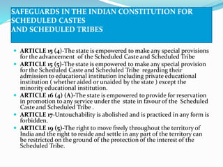 SAFEGUARDS IN THE INDIAN CONSTITUTION FOR
SCHEDULED CASTES
AND SCHEDULED TRIBES
 ARTICLE 15 (4)-The state is empowered to make any special provisions
for the advancement of the Scheduled Caste and Scheduled Tribe
 ARTICLE 15 (5)-The state is empowered to make any special provision
for the Scheduled Caste and Scheduled Tribe regarding their
admission to educational institution including private educational
institution ( whether aided or unaided by the state ) except the
minority educational institution.
 ARTICLE 16 (4) (A)-The state is empowered to provide for reservation
in promotion to any service under the state in favour of the Scheduled
Caste and Scheduled Tribe .
 ARTICLE 17-Untouchability is abolished and is practiced in any form is
forbidden.
 ARTICLE 19 (5)-The right to move freely throughout the territory of
India and the right to reside and settle in any part of the territory can
be restricted on the ground of the protection of the interest of the
Scheduled Tribe.
 