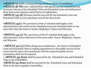 •ARTICLE 23-Traffic in human beings and force labour are prohibited.
•ARTICLE 46-The state shall promote with special case the educational and
economic interest of the Scheduled Tribe and Scheduled Caste and shall protect
them from social injustice and all forms of exploitation.
•ARTICLE 243 (d) (1)-Seats shall be reserved for the Scheduled Caste and
Scheduled Tribe in every panchayat and all the three levels.
•ARTICLE 244(1)-The provisions of the 5th schedule shall apply to the
administration and control of the scheduled areas and scheduled tribes in any
state other than the states of Assam, Meghalaya, Tripura and Mizoram.
•ARTICLE 244 (2)-The provisions of the 6th schedule shall apply to the
administration of the tribal areas in the state called Assam, Meghalaya, Tripura
and Mizoram.
• ARTICLE 320 (4)-While taking into consideration , the claims of Scheduled
Caste and Scheduled Tribe in making appointment to the public services of the
centre and the states, the consultation with the respective public service
commission shall not be required.
• .ARTICLE 330-Seats shall be reserved for the Scheduled Caste and Scheduled
Tribe in the LOKSABHA.
•ARTICLE 332-Seats shall be reserved for the Scheduled Caste and Scheduled
Tribe in the state Legislative Assemblies.
 