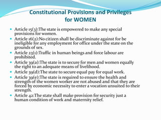 Constitutional Provisions and Privileges
for WOMEN
 Article 15(3):The state is empowered to make any special
provisions for women.
 Article 16(2):No citizen shall be discriminate against for be
ineligible for any employment for office under the state on the
grounds of sex.
 Article 23(1):Traffic in human beings and force labour are
prohibited.
 Article 39(a):The state is to secure for men and women equally
the right to an adequate means of livelihood.
 Article 39(d):The state to secure equal pay for equal work.
 Article 39(e):The state is required to ensure the health and
strength of the women worker are not abused and that they are
forced by economic necessity to enter a vocation unsuited to their
strength.
 Article 42:The state shall make provision for security just a
human condition of work and maternity relief.
 