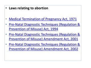 • Laws relating to abortion
• Medical Termination of Pregnancy Act, 1971
• Pre-Natal Diagnostic Techniques (Regulation &
Prevention of Misuse) Act, 1994
• Pre-Natal Diagnostic Techniques (Regulation &
Prevention of Misuse) Amendment Act, 2001
• Pre-Natal Diagnostic Techniques (Regulation &
Prevention of Misuse) Amendment Act, 2002
 