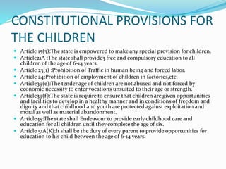 CONSTITUTIONAL PROVISIONS FOR
THE CHILDREN
 Article 15(3):The state is empowered to make any special provision for children.
 Article21A :The state shall provide3 free and compulsory education to all
children of the age of 6-14 years.
 Article 23(1) :Prohibition of Traffic in human being and forced labor.
 Article 24:Prohibition of employment of children in factories,etc.
 Article39(e):The tender age of children are not abused and not forced by
economic necessity to enter vocations unsuited to their age or strength.
 Article39(f):The state is require to ensure that children are given opportunities
and facilities to develop in a healthy manner and in conditions of freedom and
dignity and that childhood and youth are protected against exploitation and
moral as well as material abandonment.
 Article45:The state shall Endeavour to provide early childhood care and
education for all children until they complete the age of six.
 Article 51A(K):It shall be the duty of every parent to provide opportunities for
education to his child between the age of 6-14 years.
 