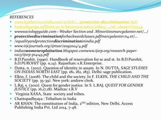 REFERENCES
 www.legalservicesindia.com/article/.../protective-discrimination-846-
 htshodhganga.inflibnet.ac.in/bitstream/10603/28604/.../06_chapter%203.p
 wwwsociologyguide.com › Weaker Section and .Minoritiesmarcgalanter.net/.../
 protectivediscriminationforbackwardclasses.pdfmarcgalanter.n4.et/...
 /equalityandprotectiondiscriminationinindia.pdf
 www.irjcjournals.org/ijmssr/aug2014/4.pdf
 indianwomenexploitation.blogspot.comwww.ijsrp.org/research-paper-
0213/ijsrp-p14145.pdf
 B.D.Purohit. (1990). Handbook of reservation for sc and st. In B.D.Purohit,
b.D.PUROHIT (pp. 11,14). Rajasthan: s.K.Enterprise.
 Dutta, n. (2012). Questios of identity in assam. In N. DUTTA, SAGE STUDIES
ON INDIAS NORTH EAST (pp. 181, 182, 183). Delhi: sage publication.
 Elkin, f. (2008). The child and the society. In F. ELKIN, THE CHILD AND THE
SOCIETY (pp. 35-39). New york: andrew clerk.
 L.Raj, s. (2010). Quest for gender justice. In S. L.RAJ, QUEST FOR GENDER
JUSTICE (pp. 16,17,18). Madras: t.R.V
 Virginia XAXA, State society and tribes.
 Chattopadhyaya : Tribalism in India
 AR KHAN: The constitution of India, 2ND edition, New Delhi, Access
Publishing India Pvt. Ltd 2014, 7-48.
 
