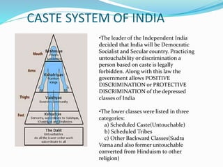 CASTE SYSTEM OF INDIA
•The leader of the Independent India
decided that India will be Democratic
Socialist and Secular country. Practicing
untouchability or discrimination a
person based on caste is legally
forbidden. Along with this law the
government allows POSITIVE
DISCRIMINATION or PROTECTIVE
DISCRIMINATION of the depressed
classes of India
•The lower classes were listed in three
categories:
a) Scheduled Caste(Untouchable)
b) Scheduled Tribes
c) Other Backward Classes(Sudra
Varna and also former untouchable
converted from Hinduism to other
religion)
 