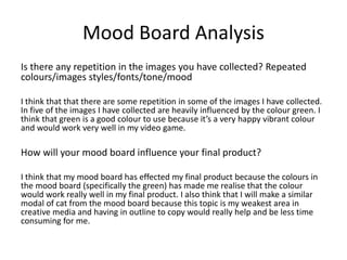 Mood Board Analysis
Is there any repetition in the images you have collected? Repeated
colours/images styles/fonts/tone/mood
I think that that there are some repetition in some of the images I have collected.
In five of the images I have collected are heavily influenced by the colour green. I
think that green is a good colour to use because it’s a very happy vibrant colour
and would work very well in my video game.
How will your mood board influence your final product?
I think that my mood board has effected my final product because the colours in
the mood board (specifically the green) has made me realise that the colour
would work really well in my final product. I also think that I will make a similar
modal of cat from the mood board because this topic is my weakest area in
creative media and having in outline to copy would really help and be less time
consuming for me.
 