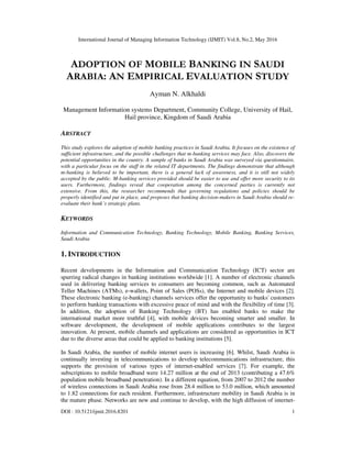International Journal of Managing Information Technology (IJMIT) Vol.8, No.2, May 2016
DOI : 10.5121/ijmit.2016.8201 1
ADOPTION OF MOBILE BANKING IN SAUDI
ARABIA: AN EMPIRICAL EVALUATION STUDY
Ayman N. Alkhaldi
Management Information systems Department, Community College, University of Hail,
Hail province, Kingdom of Saudi Arabia
ABSTRACT
This study explores the adoption of mobile banking practices in Saudi Arabia. It focuses on the existence of
sufficient infrastructure, and the possible challenges that m-banking services may face. Also, discovers the
potential opportunities in the country. A sample of banks in Saudi Arabia was surveyed via questionnaire,
with a particular focus on the staff in the related IT departments. The findings demonstrate that although
m-banking is believed to be important, there is a general lack of awareness, and it is still not widely
accepted by the public. M-banking services provided should be easier to use and offer more security to its
users. Furthermore, findings reveal that cooperation among the concerned parties is currently not
extensive. From this, the researcher recommends that governing regulations and policies should be
properly identified and put in place, and proposes that banking decision-makers in Saudi Arabia should re-
evaluate their bank’s strategic plans.
KEYWORDS
Information and Communication Technology, Banking Technology, Mobile Banking, Banking Services,
Saudi Arabia
1. INTRODUCTION
Recent developments in the Information and Communication Technology (ICT) sector are
spurring radical changes in banking institutions worldwide [1]. A number of electronic channels
used in delivering banking services to consumers are becoming common, such as Automated
Teller Machines (ATMs), e-wallets, Point of Sales (POSs), the Internet and mobile devices [2].
These electronic banking (e-banking) channels services offer the opportunity to banks' customers
to perform banking transactions with excessive peace of mind and with the flexibility of time [3].
In addition, the adoption of Banking Technology (BT) has enabled banks to make the
international market more truthful [4], with mobile devices becoming smarter and smaller. In
software development, the development of mobile applications contributes to the largest
innovation. At present, mobile channels and applications are considered as opportunities in ICT
due to the diverse areas that could be applied to banking institutions [5].
In Saudi Arabia, the number of mobile internet users is increasing [6]. Whilst, Saudi Arabia is
continually investing in telecommunications to develop telecommunications infrastructure, this
supports the provision of various types of internet-enabled services [7]. For example, the
subscriptions to mobile broadband were 14.27 million at the end of 2013 (contributing a 47.6%
population mobile broadband penetration). In a different equation, from 2007 to 2012 the number
of wireless connections in Saudi Arabia rose from 28.4 million to 53.0 million, which amounted
to 1.82 connections for each resident. Furthermore, infrastructure mobility in Saudi Arabia is in
the mature phase. Networks are new and continue to develop, with the high diffusion of internet-
 