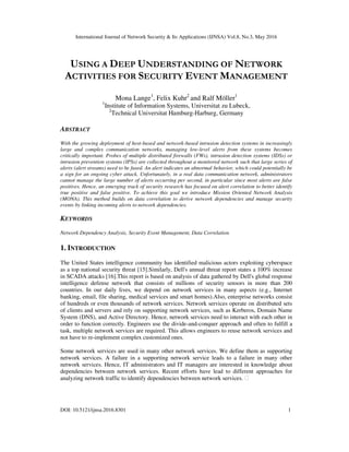 International Journal of Network Security & Its Applications (IJNSA) Vol.8, No.3, May 2016
DOI: 10.5121/ijnsa.2016.8301 1
USING A DEEP UNDERSTANDING OF NETWORK
ACTIVITIES FOR SECURITY EVENT MANAGEMENT
Mona Lange1
, Felix Kuhr2
and Ralf Möller1
1
Institute of Information Systems, Universitat zu Lubeck,
2
Technical Universitat Hamburg-Harburg, Germany
ABSTRACT
With the growing deployment of host-based and network-based intrusion detection systems in increasingly
large and complex communication networks, managing low-level alerts from these systems becomes
critically important. Probes of multiple distributed firewalls (FWs), intrusion detection systems (IDSs) or
intrusion prevention systems (IPSs) are collected throughout a monitored network such that large series of
alerts (alert streams) need to be fused. An alert indicates an abnormal behavior, which could potentially be
a sign for an ongoing cyber attack. Unfortunately, in a real data communication network, administrators
cannot manage the large number of alerts occurring per second, in particular since most alerts are false
positives. Hence, an emerging track of security research has focused on alert correlation to better identify
true positive and false positive. To achieve this goal we introduce Mission Oriented Network Analysis
(MONA). This method builds on data correlation to derive network dependencies and manage security
events by linking incoming alerts to network dependencies.
KEYWORDS
Network Dependency Analysis, Security Event Management, Data Correlation
1. INTRODUCTION
The United States intelligence community has identified malicious actors exploiting cyberspace
as a top national security threat [15].Similarly, Dell's annual threat report states a 100% increase
in SCADA attacks [16].This report is based on analysis of data gathered by Dell's global response
intelligence defense network that consists of millions of security sensors in more than 200
countries. In our daily lives, we depend on network services in many aspects (e.g., Internet
banking, email, file sharing, medical services and smart homes).Also, enterprise networks consist
of hundreds or even thousands of network services. Network services operate on distributed sets
of clients and servers and rely on supporting network services, such as Kerberos, Domain Name
System (DNS), and Active Directory. Hence, network services need to interact with each other in
order to function correctly. Engineers use the divide-and-conquer approach and often to fulfill a
task, multiple network services are required. This allows engineers to reuse network services and
not have to re-implement complex customized ones.
Some network services are used in many other network services. We define them as supporting
network services. A failure in a supporting network service leads to a failure in many other
network services. Hence, IT administrators and IT managers are interested in knowledge about
dependencies between network services. Recent efforts have lead to different approaches for
analyzing network traffic to identify dependencies between network services.
 