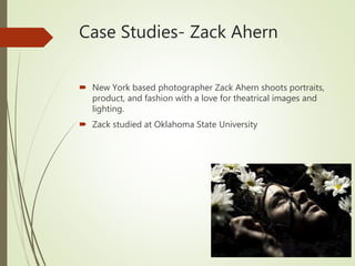 Case Studies- Zack Ahern
 New York based photographer Zack Ahern shoots portraits,
product, and fashion with a love for theatrical images and
lighting.
 Zack studied at Oklahoma State University
 