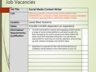 Job Vacancies
Job Title Social Media Content Writer
Link http://www.jobsite.co.uk/job/social-media-content-writer-
954448368?utm_campaign=indeed_organic&utm_source=indeed&ut
m_medium=aggregator&sctr=MK&tmpl=lin&tid=750387
Location Leeds West Yorkshire
Salary £16,000-£19,000 dependent on experience
Information/
Requirements/
Qualification
• to write and publish creative and engaging content across
a range of social media platforms and work as part of a
team managing the online presence of clients within the
retail, food and hospitality industries. You will also be
responsible for planning out activity calendars, and coming
up with creative campaign and content ideas.
• Experience is required for this role and the decision of
suitability will be based on the information in your CV.
 