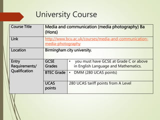 University Course
Course Title Media and communication (media photography) Ba
(Hons)
Link http://www.bcu.ac.uk/courses/media-and-communication-
media-photography
Location Birmingham city university.
Entry
Requirements/
Qualification
GCSE
Grades
• you must have GCSE at Grade C or above
in English Language and Mathematics.
BTEC Grade • DMM (280 UCAS points)
UCAS
points
280 UCAS tariff points from A Level
 