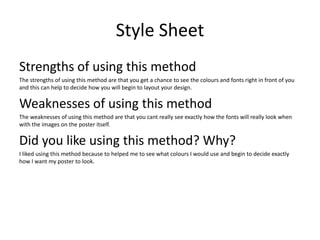 Style Sheet
Strengths of using this method
The strengths of using this method are that you get a chance to see the colours and fonts right in front of you
and this can help to decide how you will begin to layout your design.
Weaknesses of using this method
The weaknesses of using this method are that you cant really see exactly how the fonts will really look when
with the images on the poster itself.
Did you like using this method? Why?
I liked using this method because to helped me to see what colours I would use and begin to decide exactly
how I want my poster to look.
 