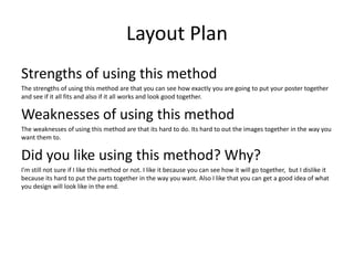 Layout Plan
Strengths of using this method
The strengths of using this method are that you can see how exactly you are going to put your poster together
and see if it all fits and also if it all works and look good together.
Weaknesses of using this method
The weaknesses of using this method are that its hard to do. Its hard to out the images together in the way you
want them to.
Did you like using this method? Why?
I'm still not sure if I like this method or not. I like it because you can see how it will go together, but I dislike it
because its hard to put the parts together in the way you want. Also I like that you can get a good idea of what
you design will look like in the end.
 