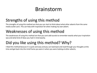 Brainstorm
Strengths of using this method
The strengths of using this method are that you can start to think about what other adverts from the same
media outlet use’s. This can help with inspiration for when making my own advert.
Weaknesses of using this method
The weaknesses of using this method are that you cant add sounds to remember exactly what your inspiration
was and what kind of ideas you had in mind exactly.
Did you like using this method? Why?
I liked this method because it is quick and easy and you can look back and read through your thoughts at the
time and get back into the mind frame you were in when you were looking at other adverts.
 