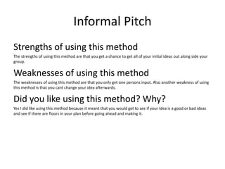 Informal Pitch
Strengths of using this method
The strengths of using this method are that you get a chance to get all of your initial ideas out along side your
group.
Weaknesses of using this method
The weaknesses of using this method are that you only get one persons input. Also another weakness of using
this method is that you cant change your idea afterwards.
Did you like using this method? Why?
Yes I did like using this method because it meant that you would get to see if your idea is a good or bad ideas
and see if there are floors in your plan before going ahead and making it.
 