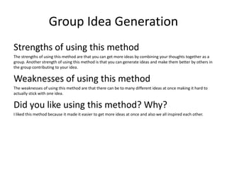 Group Idea Generation
Strengths of using this method
The strengths of using this method are that you can get more ideas by combining your thoughts together as a
group. Another strength of using this method is that you can generate ideas and make them better by others in
the group contributing to your idea.
Weaknesses of using this method
The weaknesses of using this method are that there can be to many different ideas at once making it hard to
actually stick with one idea.
Did you like using this method? Why?
I liked this method because it made it easier to get more ideas at once and also we all inspired each other.
 