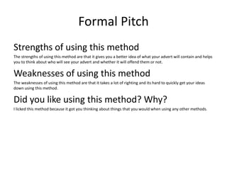 Formal Pitch
Strengths of using this method
The strengths of using this method are that it gives you a better idea of what your advert will contain and helps
you to think about who will see your advert and whether it will offend them or not.
Weaknesses of using this method
The weaknesses of using this method are that it takes a lot of righting and its hard to quickly get your ideas
down using this method.
Did you like using this method? Why?
I licked this method because it got you thinking about things that you would when using any other methods.
 