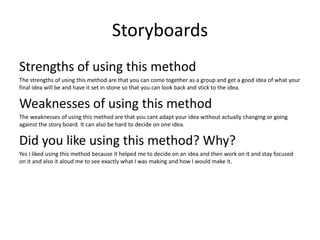 Storyboards
Strengths of using this method
The strengths of using this method are that you can come together as a group and get a good idea of what your
final idea will be and have it set in stone so that you can look back and stick to the idea.
Weaknesses of using this method
The weaknesses of using this method are that you cant adapt your idea without actually changing or going
against the story board. It can also be hard to decide on one idea.
Did you like using this method? Why?
Yes I liked using this method because it helped me to decide on an idea and then work on it and stay focused
on it and also it aloud me to see exactly what I was making and how I would make it.
 