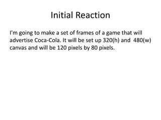 Initial Reaction
I'm going to make a set of frames of a game that will
advertise Coca-Cola. It will be set up 320(h) and 480(w)
canvas and will be 120 pixels by 80 pixels.
 