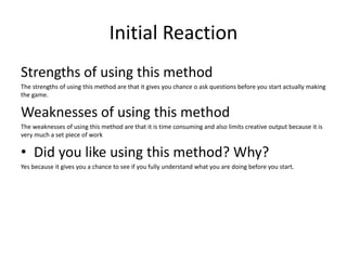 Initial Reaction
Strengths of using this method
The strengths of using this method are that it gives you chance o ask questions before you start actually making
the game.
Weaknesses of using this method
The weaknesses of using this method are that it is time consuming and also limits creative output because it is
very much a set piece of work
• Did you like using this method? Why?
Yes because it gives you a chance to see if you fully understand what you are doing before you start.
 
