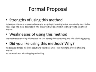 Formal Proposal
• Strengths of using this method
It gives you chance to understand what you are going to be doing before you actually start. It also
helps to go into more detail about who the advert will be aimed at and help you to not offend
anyone.
• Weaknesses of using this method
The weaknesses of using this method are that its very time consuming and a lot of writing/typing.
• Did you like using this method? Why?
Yes because it made me think about who would see what I was making to prevent offending
anyone.
No because it was a lot of typing and writing.
 